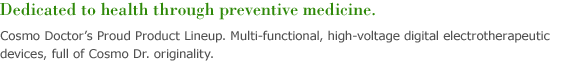 Cosmo Doctor’s Proud Product Lineup. Multi-functional, high-voltage digital electrotherapeutic devices, full of Cosmo Dr. originality. 