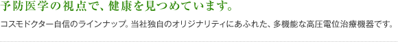予防医学の視点で、健康を見つめています。コスモドクター自信のラインナップ。当社独自のオリジナリティにあふれた、多機能な高圧電位治療機器です。