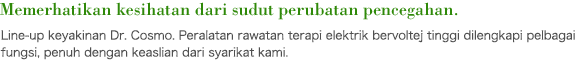 Memerhatikan kesihatan dari sudut perubatan pencegahan. Line-up keyakinan Dr. Cosmo. Peralatan rawatan terapi elektrik bervoltej tinggi dilengkapi pelbagai fungsi, penuh dengan keaslian dari syarikat kami.